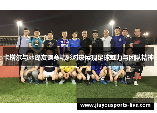 卡塔尔与冰岛友谊赛精彩对决展现足球魅力与团队精神