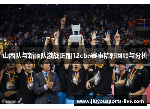 山西队与新疆队激战正酣12cba赛事精彩回顾与分析